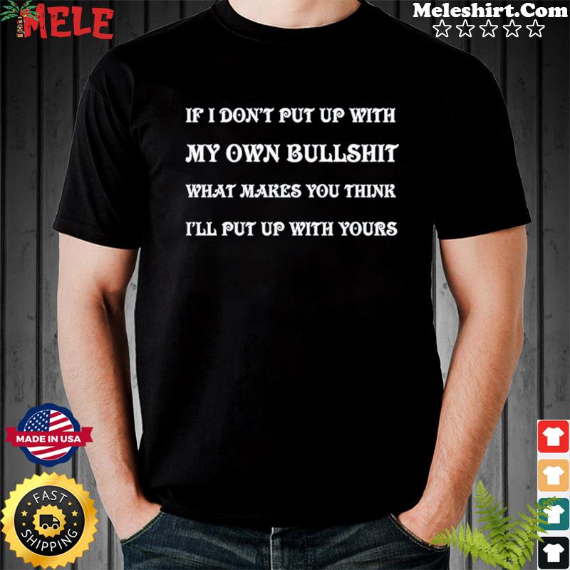 If I Don't Put Up With My Own Bullshit What Makes You Think I'll Put Up With Yours Shirt